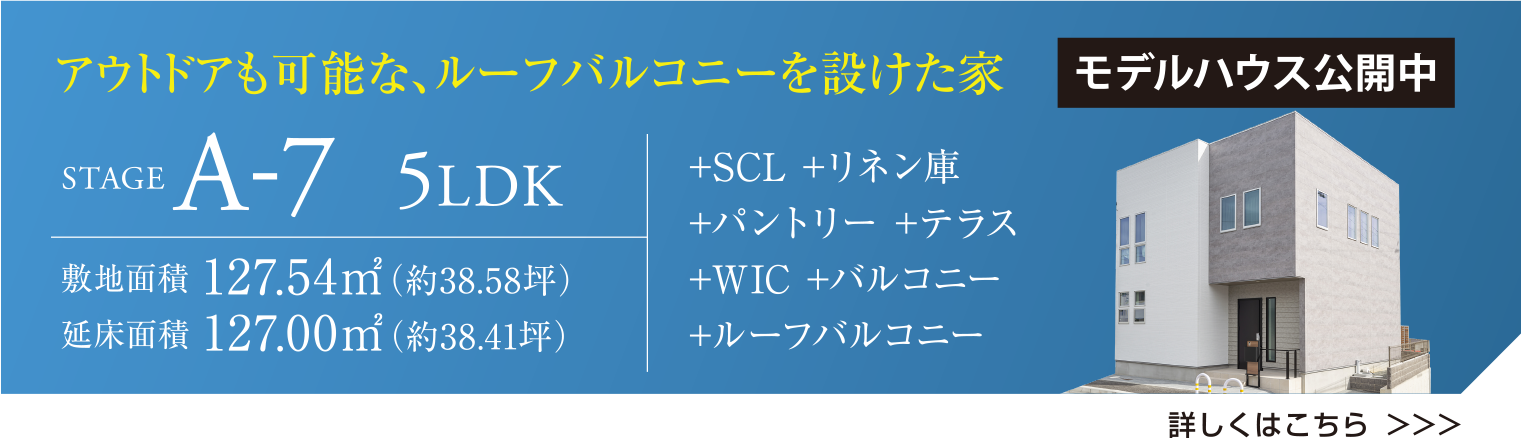 アウトドアも可能な、ルーフバルコニーを設けた家 STAGE A-7 5LDK モデルハウス公開中 敷地面積 127.54㎡（約38.58坪） 延床面積127.00㎡(約38.41坪) +SCL +リネン庫 + パントリー +テラス +W.I.C +バルコニー +ルーフバルコニー 詳しくはこちら